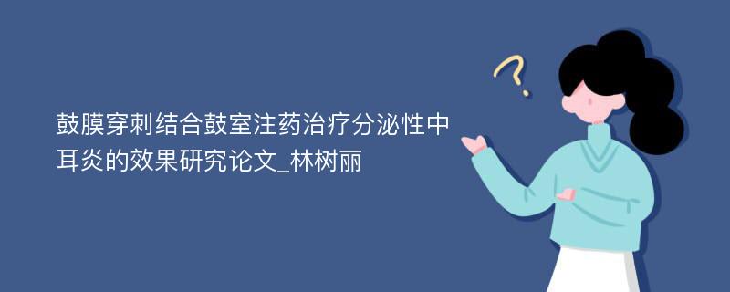 鼓膜穿刺结合鼓室注药治疗分泌性中耳炎的效果研究论文_林树丽