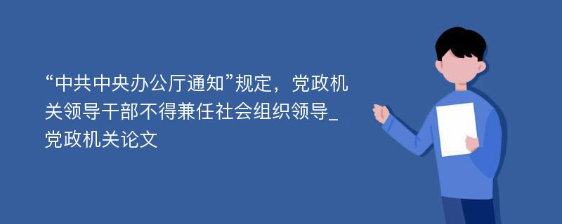 “中共中央办公厅通知”规定，党政机关领导干部不得兼任社会组织领导_党政机关论文