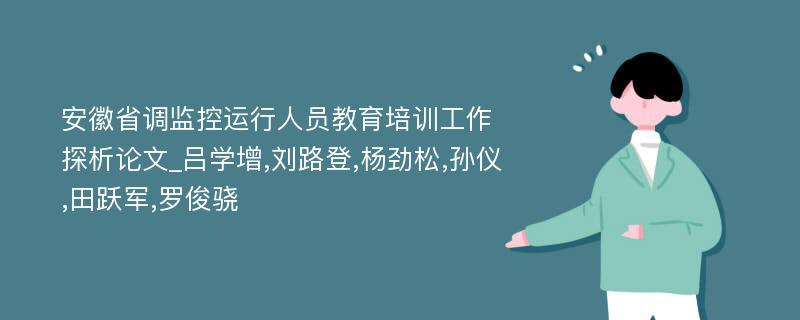 安徽省调监控运行人员教育培训工作探析论文_吕学增,刘路登,杨劲松,孙仪,田跃军,罗俊骁