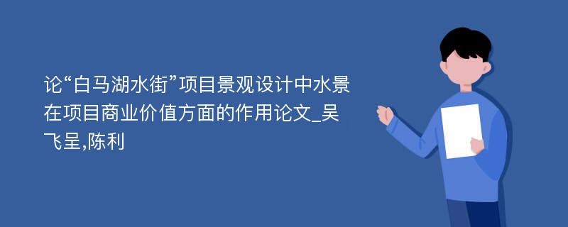 论“白马湖水街”项目景观设计中水景在项目商业价值方面的作用论文_吴飞呈,陈利