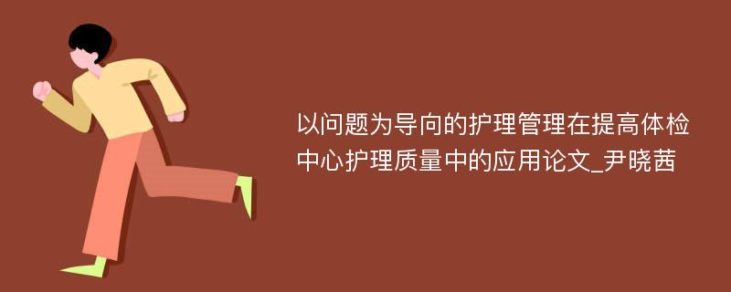 以问题为导向的护理管理在提高体检中心护理质量中的应用论文_尹晓茜