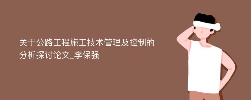 关于公路工程施工技术管理及控制的分析探讨论文_李保强