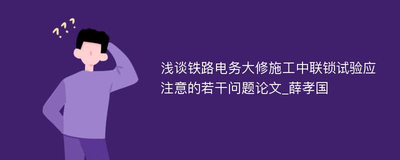 浅谈铁路电务大修施工中联锁试验应注意的若干问题论文_薛孝国