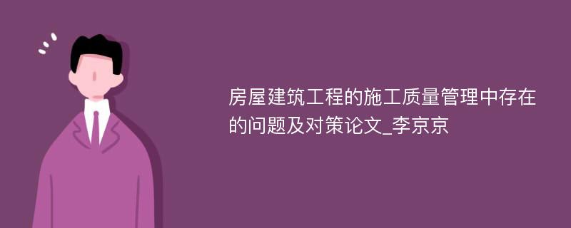 房屋建筑工程的施工质量管理中存在的问题及对策论文_李京京