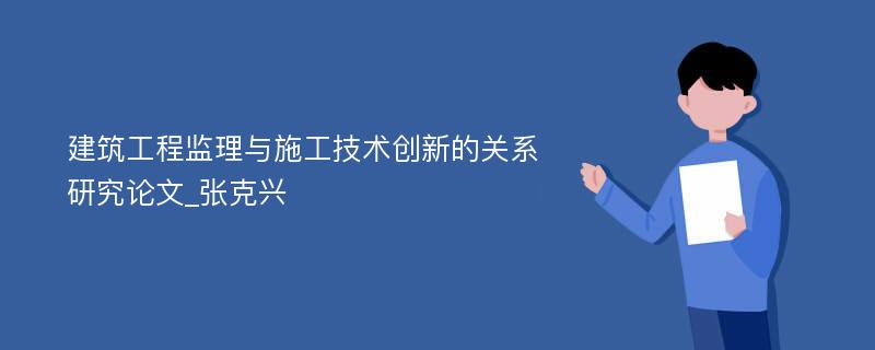 建筑工程监理与施工技术创新的关系研究论文_张克兴