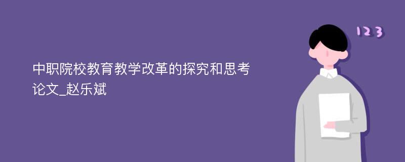 中职院校教育教学改革的探究和思考论文_赵乐斌