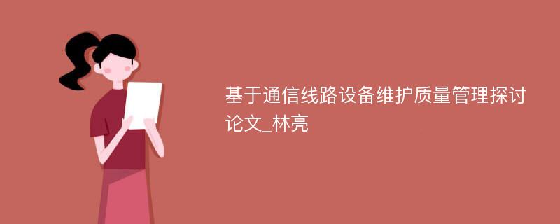 基于通信线路设备维护质量管理探讨论文_林亮