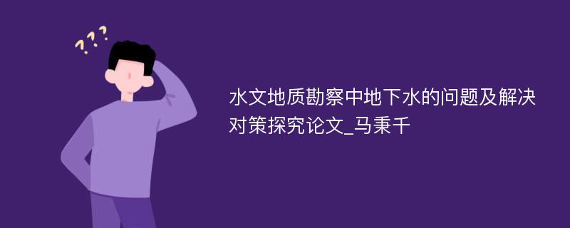 水文地质勘察中地下水的问题及解决对策探究论文_马秉千