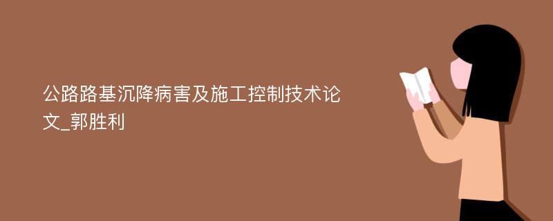 公路路基沉降病害及施工控制技术论文_郭胜利