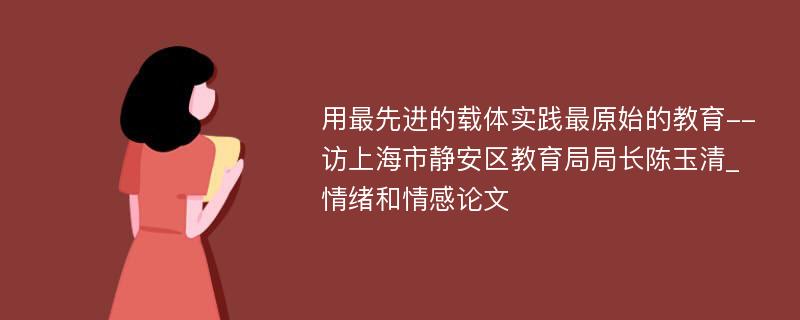 用最先进的载体实践最原始的教育--访上海市静安区教育局局长陈玉清_情绪和情感论文