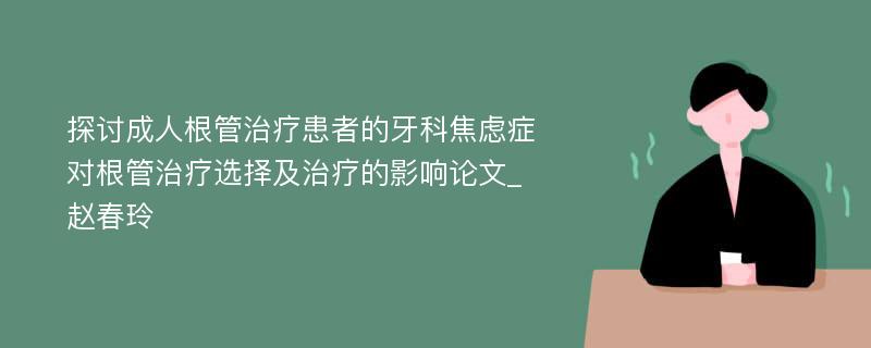 探讨成人根管治疗患者的牙科焦虑症对根管治疗选择及治疗的影响论文_赵春玲