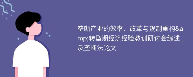 垄断产业的效率、改革与规制重构&转型期经济经验教训研讨会综述_反垄断法论文