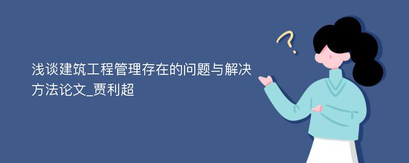 浅谈建筑工程管理存在的问题与解决方法论文_贾利超