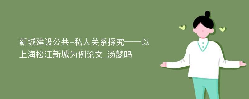 新城建设公共-私人关系探究——以上海松江新城为例论文_汤懿鸣