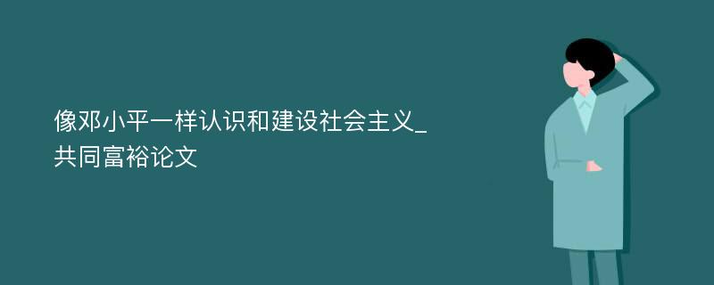 像邓小平一样认识和建设社会主义_共同富裕论文