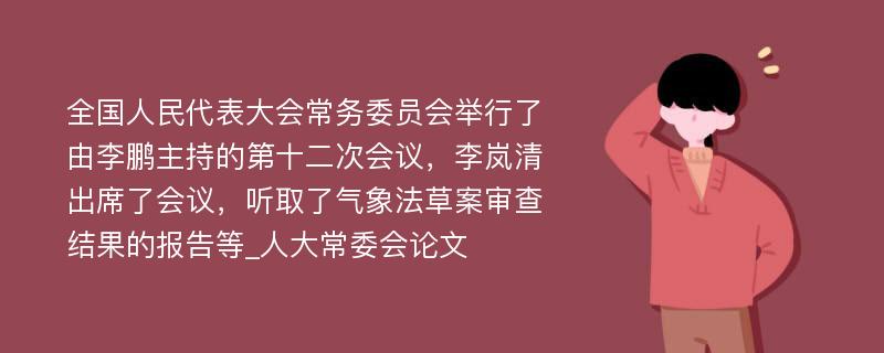 全国人民代表大会常务委员会举行了由李鹏主持的第十二次会议，李岚清出席了会议，听取了气象法草案审查结果的报告等_人大常委会论文