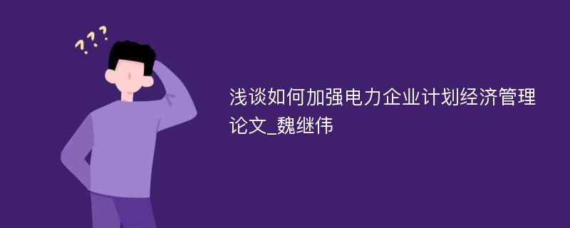 浅谈如何加强电力企业计划经济管理论文_魏继伟