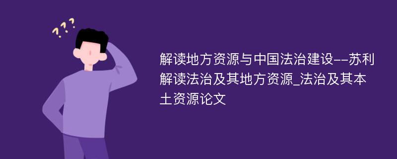 解读地方资源与中国法治建设--苏利解读法治及其地方资源_法治及其本土资源论文