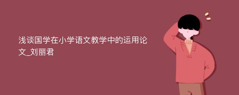 浅谈国学在小学语文教学中的运用论文_刘丽君