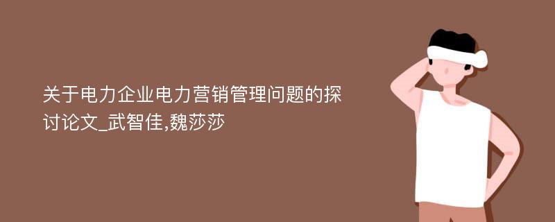 关于电力企业电力营销管理问题的探讨论文_武智佳,魏莎莎