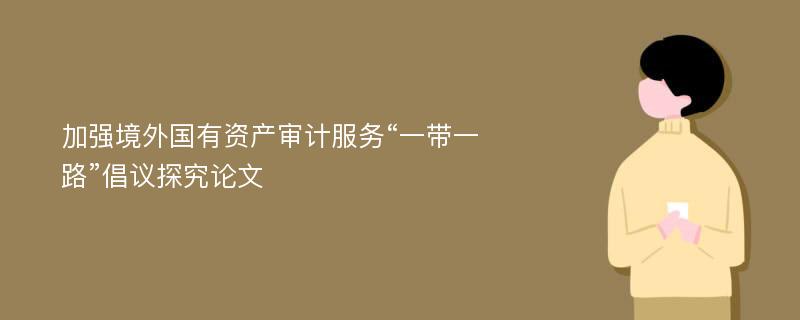 加强境外国有资产审计服务“一带一路”倡议探究论文