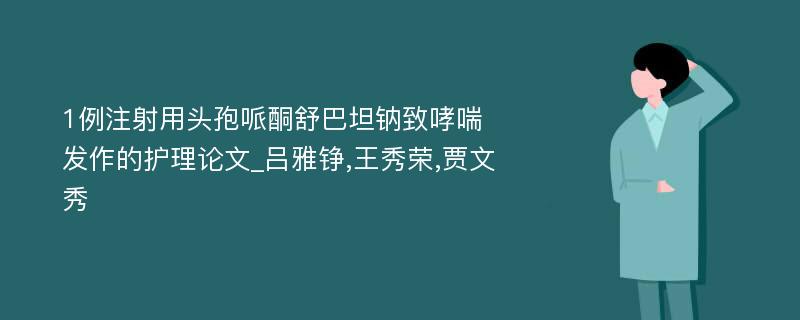 1例注射用头孢哌酮舒巴坦钠致哮喘发作的护理论文_吕雅铮,王秀荣,贾文秀