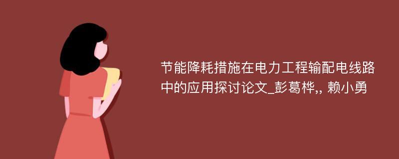 节能降耗措施在电力工程输配电线路中的应用探讨论文_彭葛桦,, 赖小勇