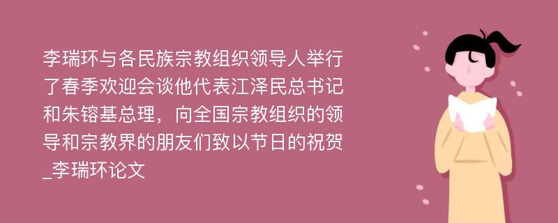 李瑞环与各民族宗教组织领导人举行了春季欢迎会谈他代表江泽民总书记和朱镕基总理，向全国宗教组织的领导和宗教界的朋友们致以节日的祝贺_李瑞环论文