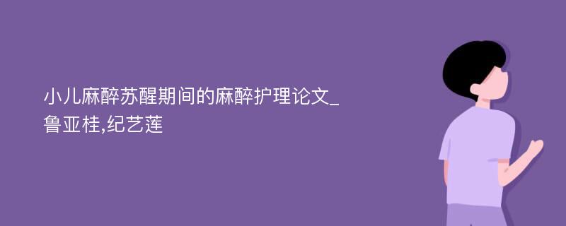 小儿麻醉苏醒期间的麻醉护理论文_鲁亚桂,纪艺莲