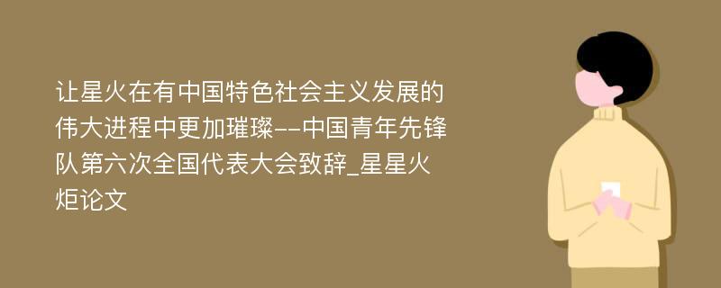 让星火在有中国特色社会主义发展的伟大进程中更加璀璨--中国青年先锋队第六次全国代表大会致辞_星星火炬论文