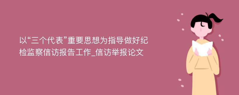 以“三个代表”重要思想为指导做好纪检监察信访报告工作_信访举报论文