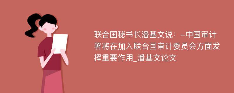 联合国秘书长潘基文说：-中国审计署将在加入联合国审计委员会方面发挥重要作用_潘基文论文