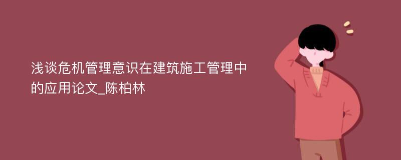 浅谈危机管理意识在建筑施工管理中的应用论文_陈柏林