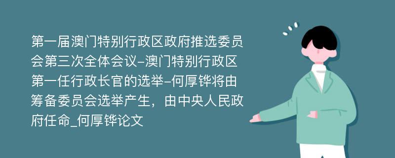 第一届澳门特别行政区政府推选委员会第三次全体会议-澳门特别行政区第一任行政长官的选举-何厚铧将由筹备委员会选举产生，由中央人民政府任命_何厚铧论文