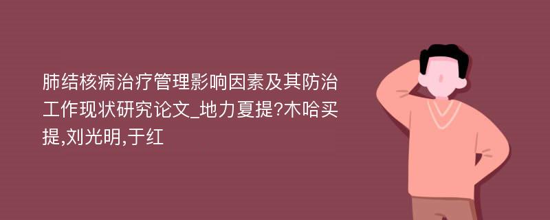 肺结核病治疗管理影响因素及其防治工作现状研究论文_地力夏提?木哈买提,刘光明,于红