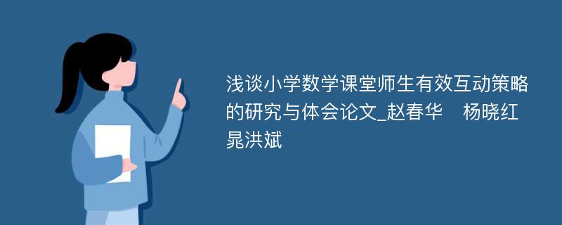 浅谈小学数学课堂师生有效互动策略的研究与体会论文_赵春华　杨晓红　晁洪斌