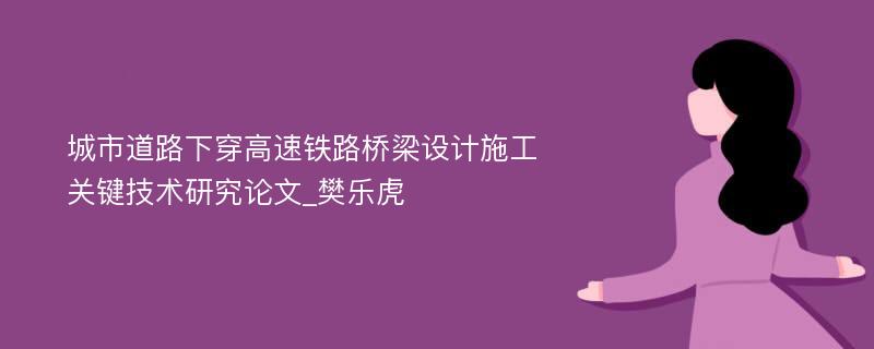 城市道路下穿高速铁路桥梁设计施工关键技术研究论文_樊乐虎