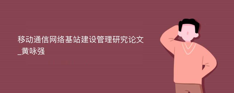 移动通信网络基站建设管理研究论文_黄咏强