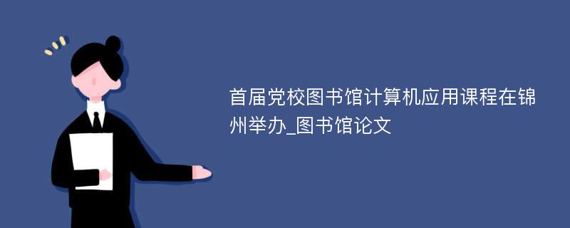 首届党校图书馆计算机应用课程在锦州举办_图书馆论文