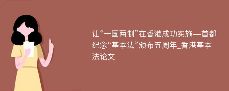 让“一国两制”在香港成功实施--首都纪念“基本法”颁布五周年_香港基本法论文