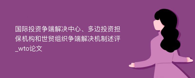 国际投资争端解决中心、多边投资担保机构和世贸组织争端解决机制述评_wto论文