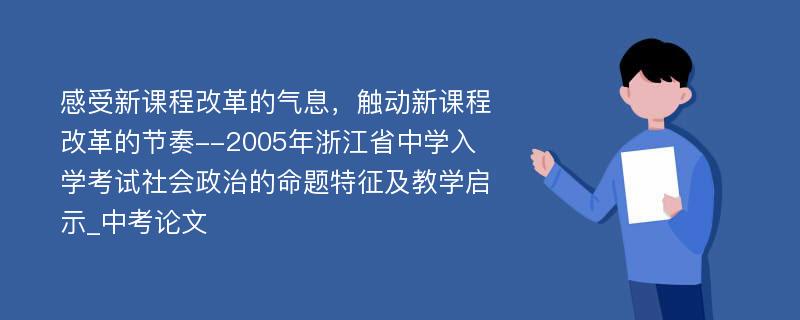 感受新课程改革的气息，触动新课程改革的节奏--2005年浙江省中学入学考试社会政治的命题特征及教学启示_中考论文