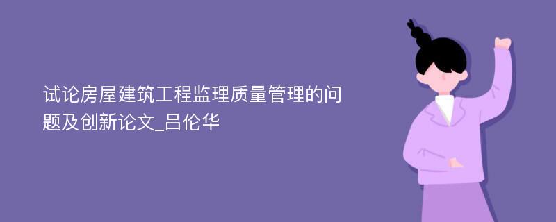 试论房屋建筑工程监理质量管理的问题及创新论文_吕伦华