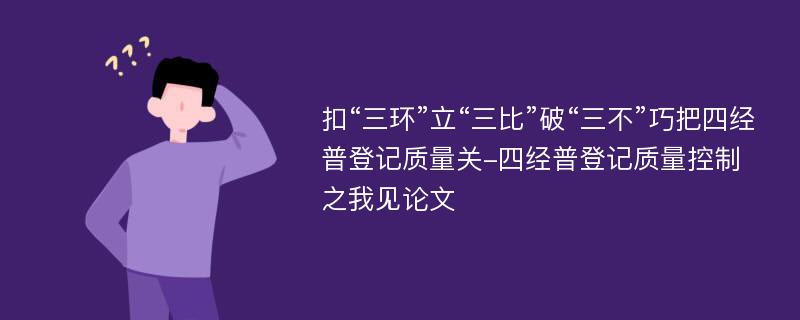 扣“三环”立“三比”破“三不”巧把四经普登记质量关-四经普登记质量控制之我见论文