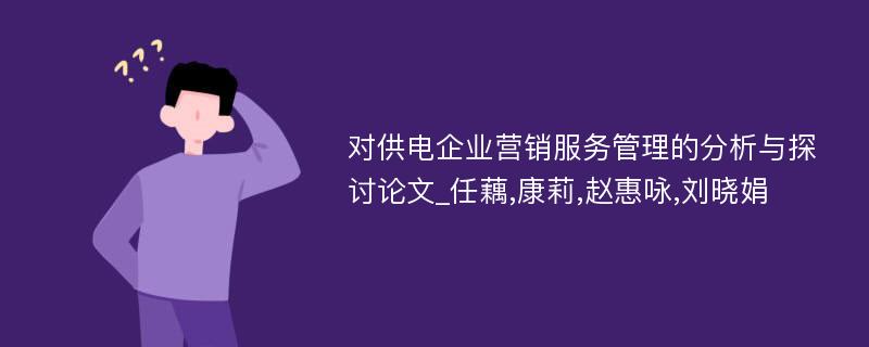 对供电企业营销服务管理的分析与探讨论文_任藕,康莉,赵惠咏,刘晓娟