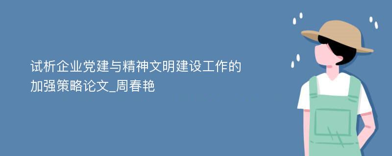 试析企业党建与精神文明建设工作的加强策略论文_周春艳