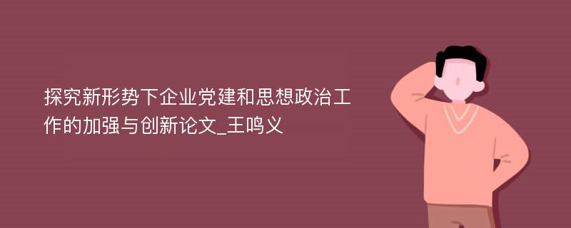 探究新形势下企业党建和思想政治工作的加强与创新论文_王鸣义