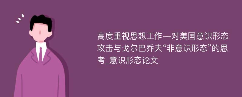 高度重视思想工作--对美国意识形态攻击与戈尔巴乔夫“非意识形态”的思考_意识形态论文