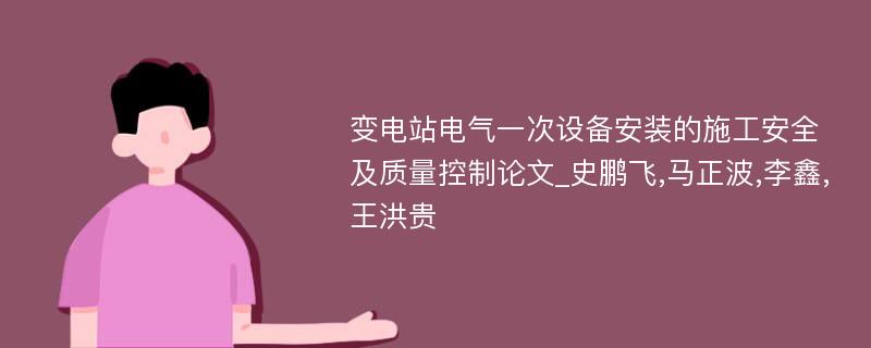 变电站电气一次设备安装的施工安全及质量控制论文_史鹏飞,马正波,李鑫,王洪贵