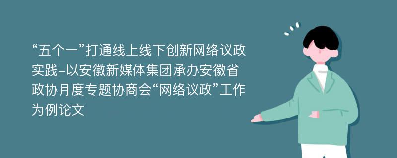 “五个一”打通线上线下创新网络议政实践-以安徽新媒体集团承办安徽省政协月度专题协商会“网络议政”工作为例论文